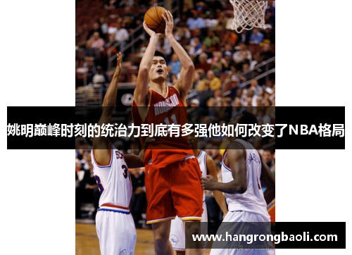 姚明巅峰时刻的统治力到底有多强他如何改变了NBA格局